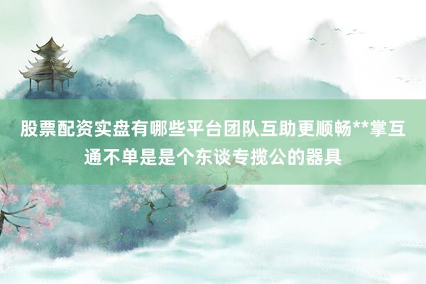 股票配资实盘有哪些平台团队互助更顺畅**掌互通不单是是个东谈专揽公的器具