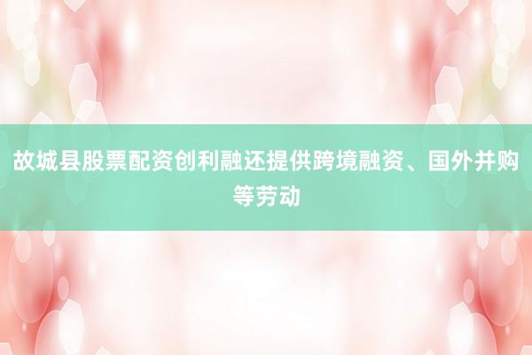 故城县股票配资创利融还提供跨境融资、国外并购等劳动