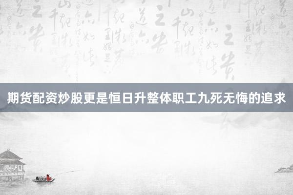 期货配资炒股更是恒日升整体职工九死无悔的追求