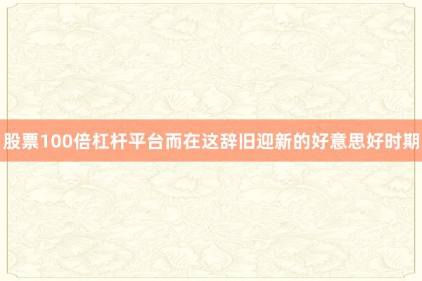 股票100倍杠杆平台而在这辞旧迎新的好意思好时期