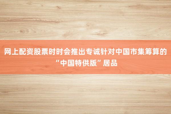 网上配资股票时时会推出专诚针对中国市集筹算的“中国特供版”居品