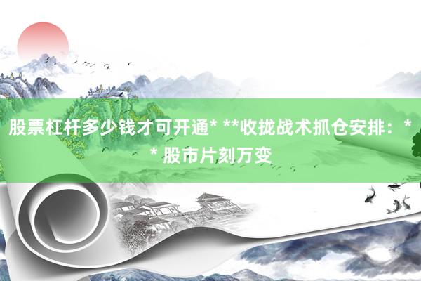 股票杠杆多少钱才可开通* **收拢战术抓仓安排：** 股市片刻万变