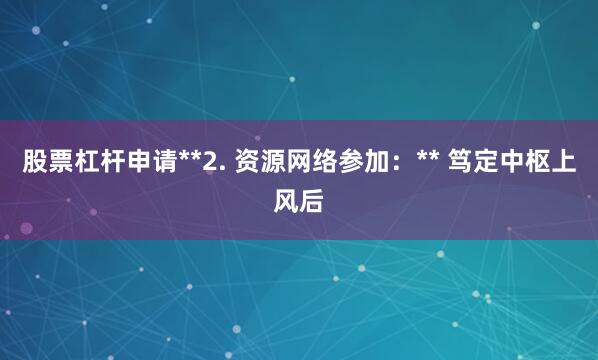 股票杠杆申请**2. 资源网络参加：** 笃定中枢上风后