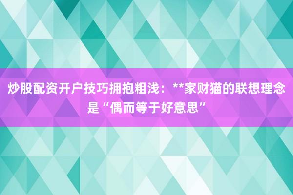 炒股配资开户技巧拥抱粗浅：**家财猫的联想理念是“偶而等于好意思”