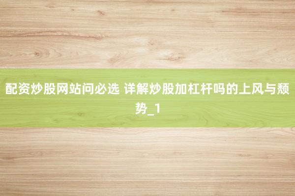 配资炒股网站问必选 详解炒股加杠杆吗的上风与颓势_1