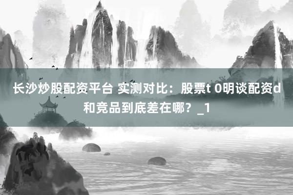 长沙炒股配资平台 实测对比：股票t 0明谈配资d和竞品到底差在哪？_1