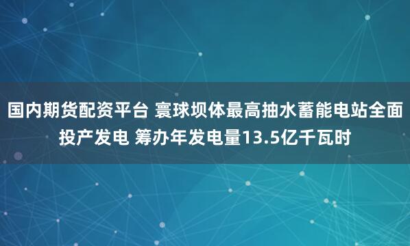 国内期货配资平台 寰球坝体最高抽水蓄能电站全面投产发电 筹办年发电量13.5亿千瓦时
