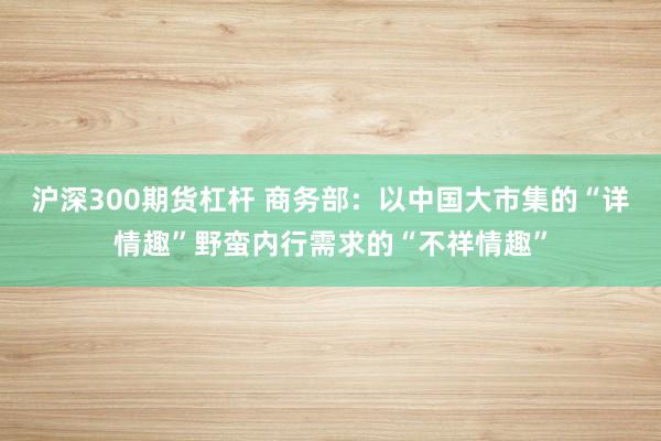 沪深300期货杠杆 商务部：以中国大市集的“详情趣”野蛮内行需求的“不祥情趣”