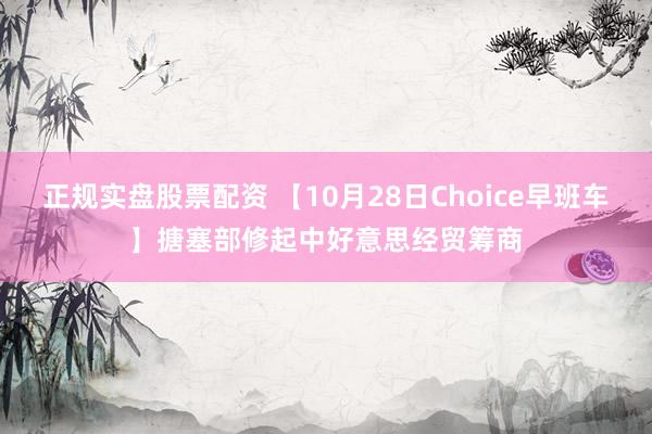 正规实盘股票配资 【10月28日Choice早班车】搪塞部修起中好意思经贸筹商