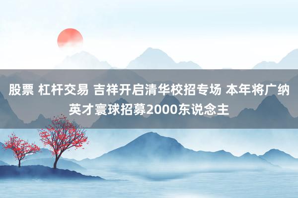 股票 杠杆交易 吉祥开启清华校招专场 本年将广纳英才寰球招募2000东说念主