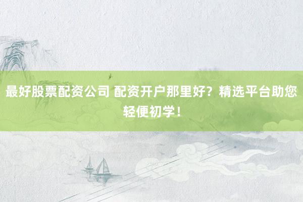 最好股票配资公司 配资开户那里好？精选平台助您轻便初学！