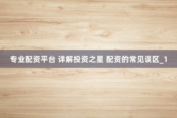 专业配资平台 详解投资之星 配资的常见误区_1