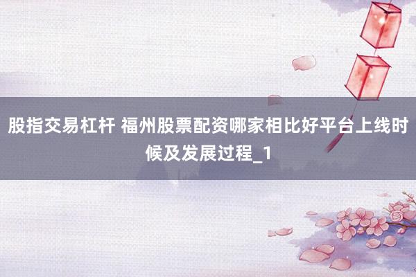 股指交易杠杆 福州股票配资哪家相比好平台上线时候及发展过程_1