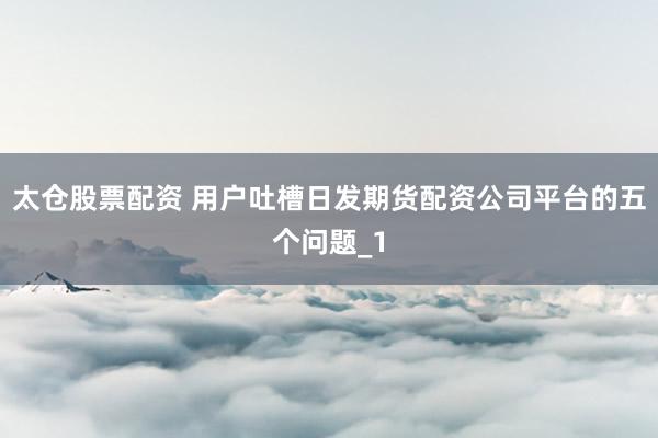 太仓股票配资 用户吐槽日发期货配资公司平台的五个问题_1