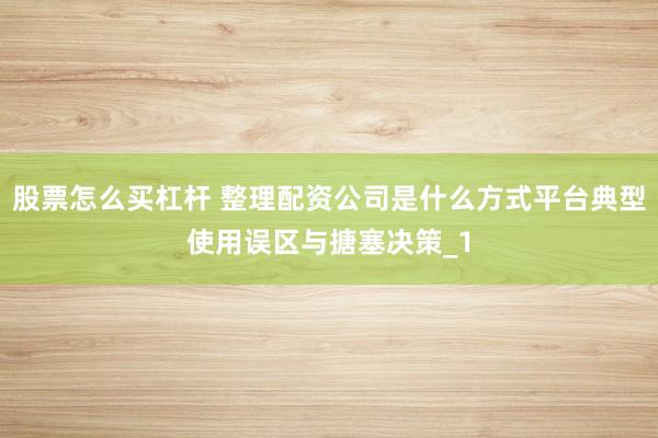 股票怎么买杠杆 整理配资公司是什么方式平台典型使用误区与搪塞决策_1