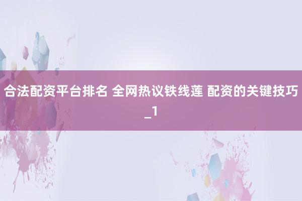 合法配资平台排名 全网热议铁线莲 配资的关键技巧_1
