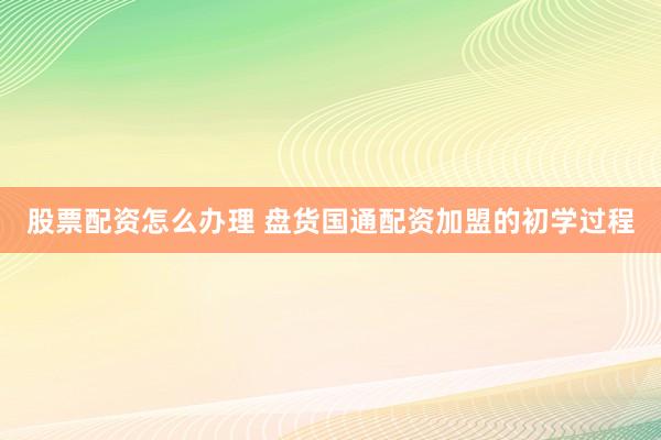 股票配资怎么办理 盘货国通配资加盟的初学过程