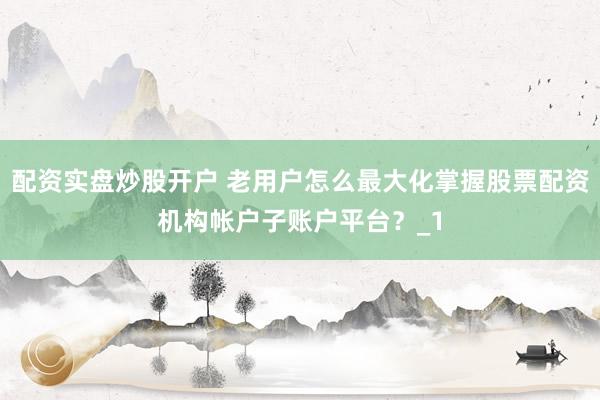 配资实盘炒股开户 老用户怎么最大化掌握股票配资机构帐户子账户平台？_1