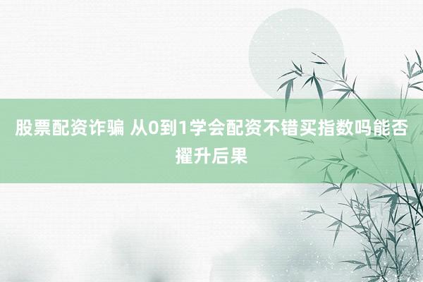 股票配资诈骗 从0到1学会配资不错买指数吗能否擢升后果