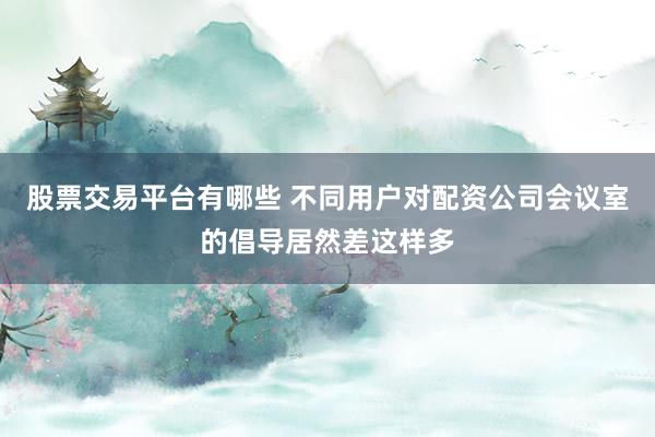 股票交易平台有哪些 不同用户对配资公司会议室的倡导居然差这样多
