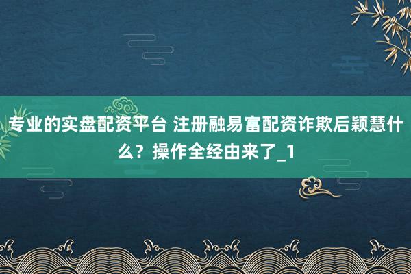 专业的实盘配资平台 注册融易富配资诈欺后颖慧什么？操作全经由来了_1