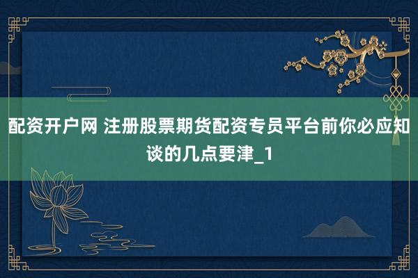 配资开户网 注册股票期货配资专员平台前你必应知谈的几点要津_1