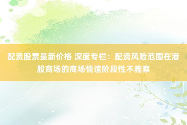配资股票最新价格 深度专栏：配资风险范围在港股商场的商场情谊阶段性不雅察