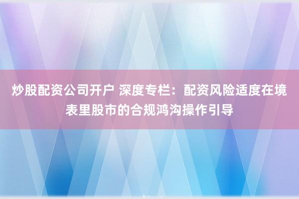 炒股配资公司开户 深度专栏：配资风险适度在境表里股市的合规鸿沟操作引导