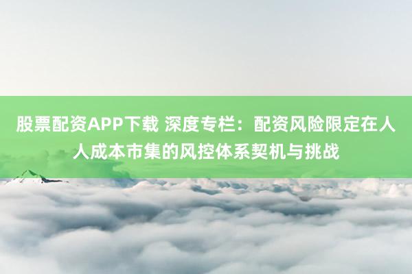 股票配资APP下载 深度专栏：配资风险限定在人人成本市集的风控体系契机与挑战
