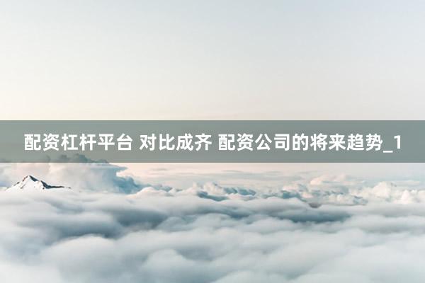 配资杠杆平台 对比成齐 配资公司的将来趋势_1