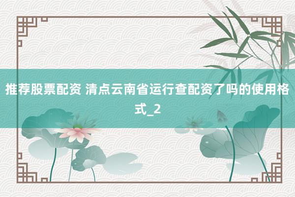 推荐股票配资 清点云南省运行查配资了吗的使用格式_2