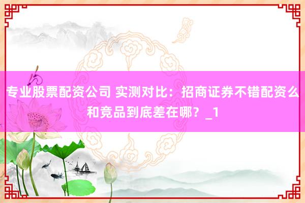 专业股票配资公司 实测对比：招商证券不错配资么和竞品到底差在哪？_1